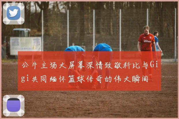 公牛主场大屏幕深情致敬科比与Gigi共同缅怀篮球传奇的伟大瞬间