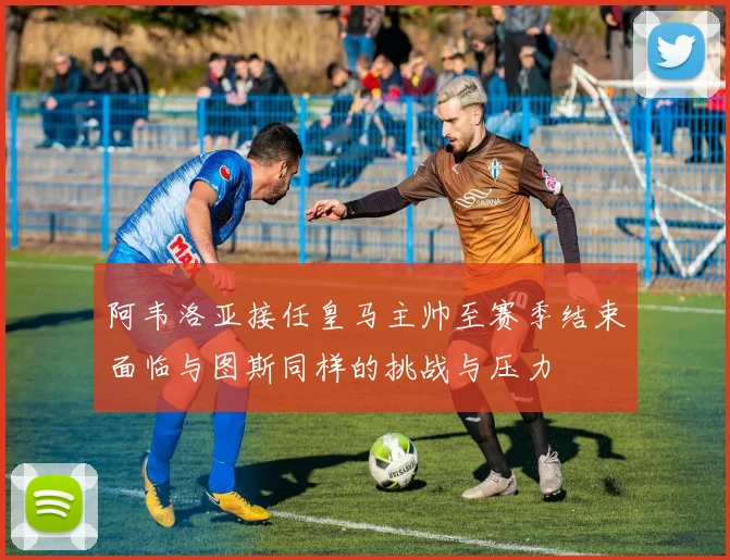阿韦洛亚接任皇马主帅至赛季结束面临与图斯同样的挑战与压力