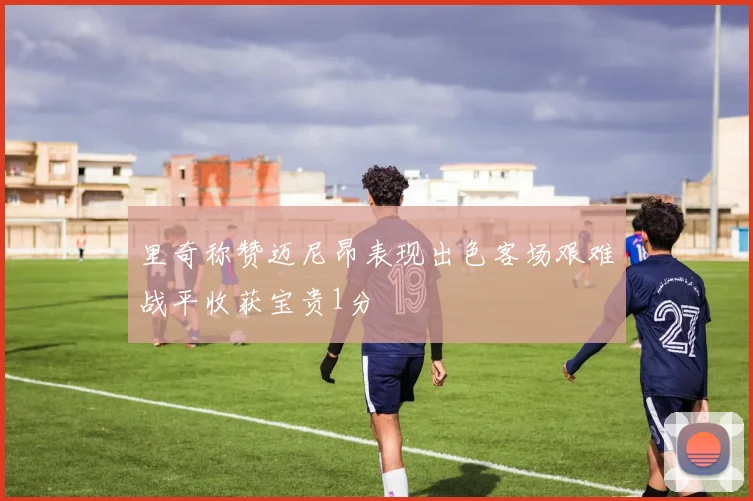 里奇称赞迈尼昂表现出色客场艰难战平收获宝贵1分